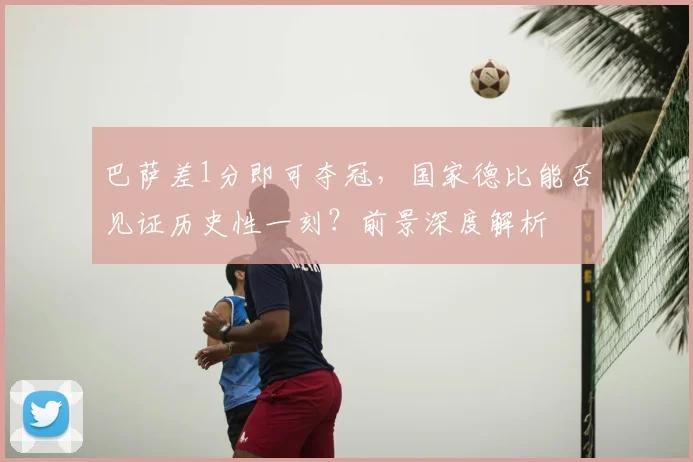 巴萨差1分即可夺冠，国家德比能否见证历史性一刻？前景深度解析