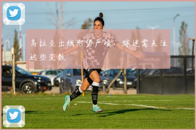 乌拉圭出线形势严峻，球迷需关注这些变数