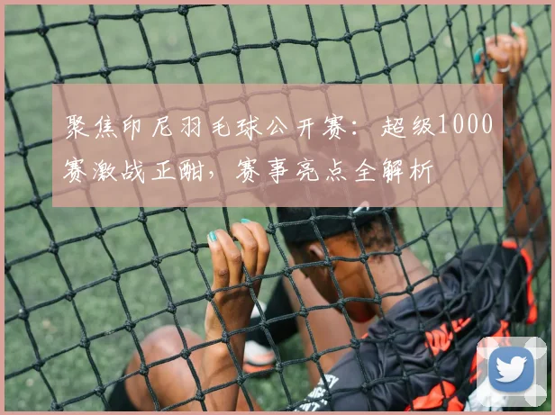 聚焦印尼羽毛球公开赛：超级1000赛激战正酣，赛事亮点全解析