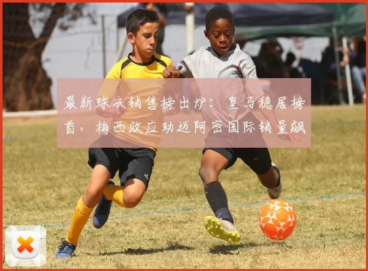 最新球衣销售榜出炉：皇马稳居榜首，梅西效应助迈阿密国际销量飙升进前五
