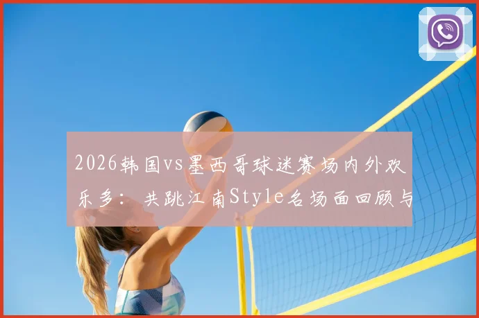 2026韩国vs墨西哥球迷赛场内外欢乐多：共跳江南Style名场面回顾与花絮解读