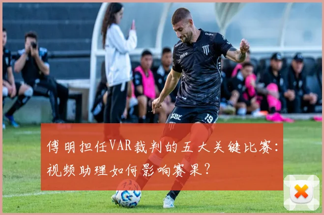 傅明担任VAR裁判的五大关键比赛：视频助理如何影响赛果？