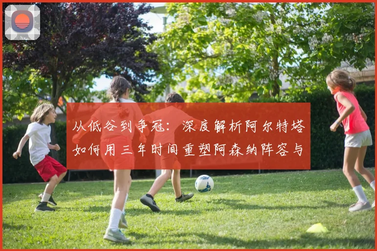 从低谷到争冠：深度解析阿尔特塔如何用三年时间重塑阿森纳阵容与战术