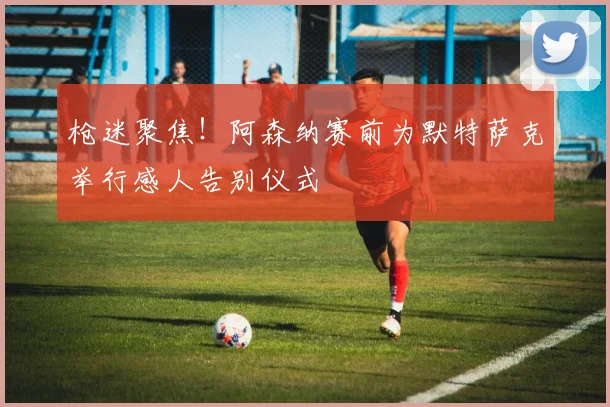 枪迷聚焦！阿森纳赛前为默特萨克举行感人告别仪式