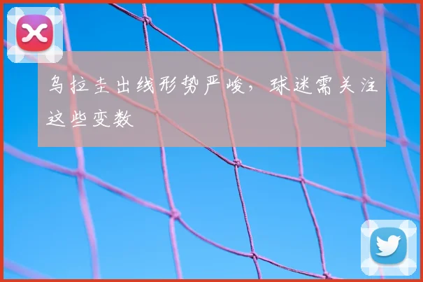 乌拉圭出线形势严峻，球迷需关注这些变数