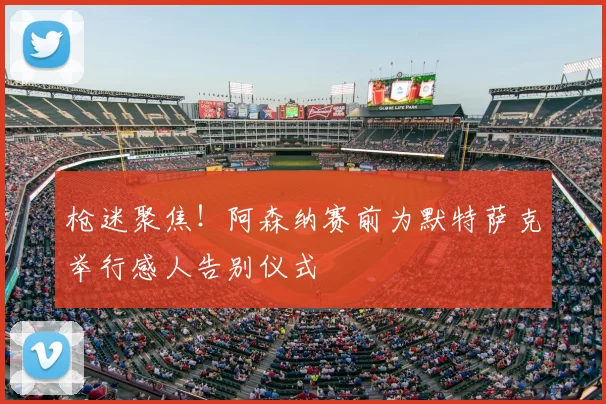 枪迷聚焦！阿森纳赛前为默特萨克举行感人告别仪式