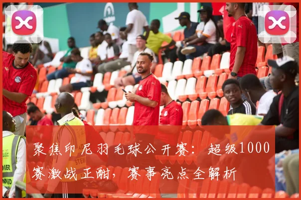 聚焦印尼羽毛球公开赛:超级1000赛激战正酣,赛事亮点全解析