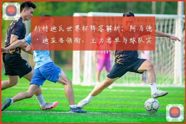 科特迪瓦世界杯阵容解析：阿马德·迪亚洛领衔，主力名单与球队实力全览