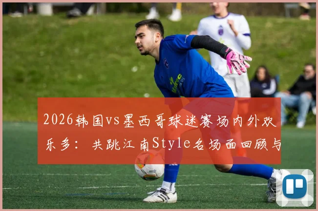 2026韩国vs墨西哥球迷赛场内外欢乐多：共跳江南Style名场面回顾与花絮解读